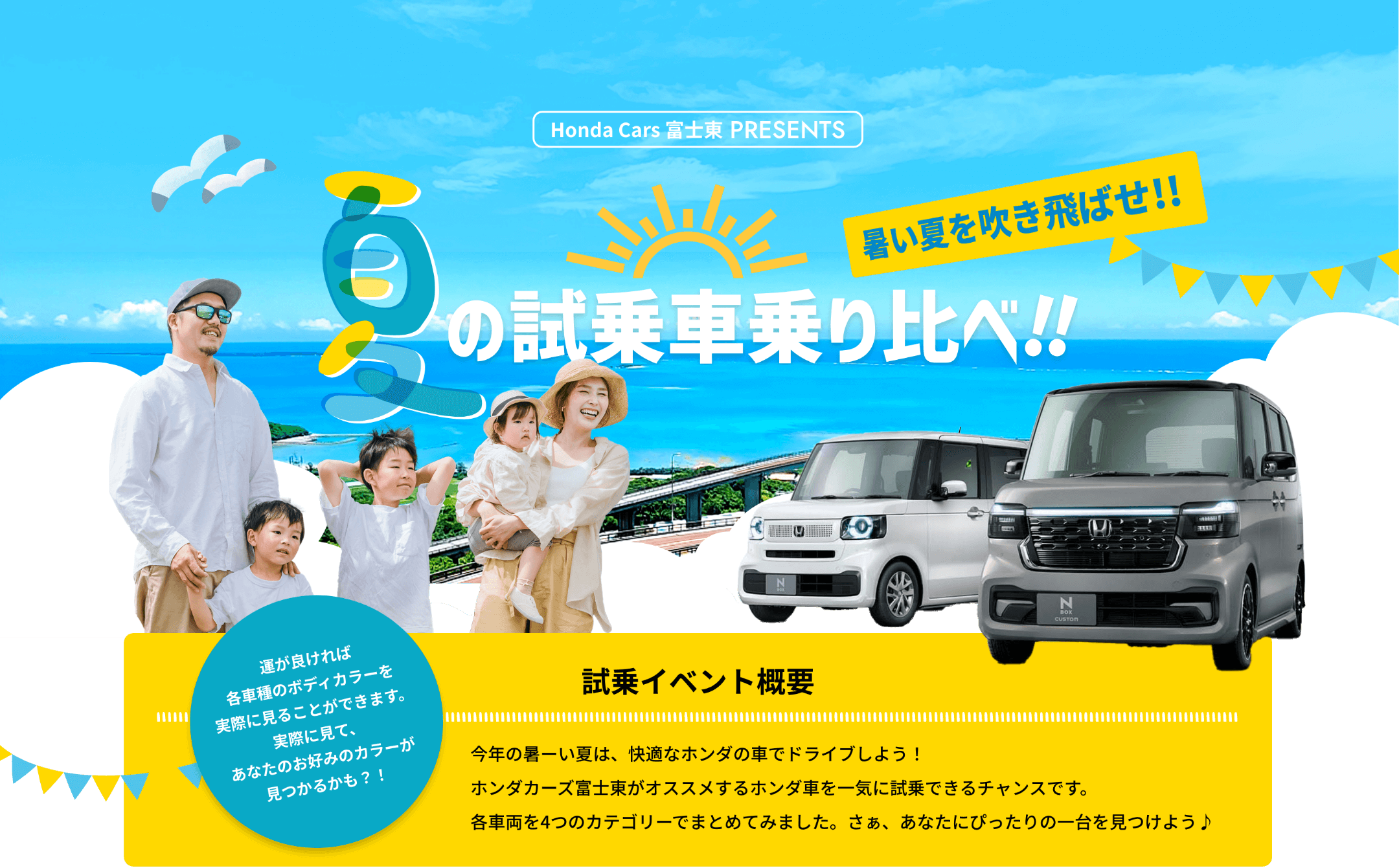 Honda Cars 富士東 PRESENTS、夏のの試乗車乗り比べ！！運が良ければ各車種のボディカラーを実際に見ることができます。実際に見て、あなたのお好みのカラーが見つかるかも？！今年の暑い夏は、快適なホンダの車でドライブしよう！ホンダカーズ富士がオススメするホンダ車を一気に試乗できるチャンスです。各車両を4つのカテゴリーでまとめてみました。さあ、あなたにぴったりの一台を見つけよう♪